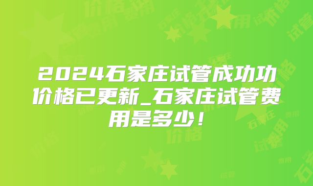 2024石家庄试管成功功价格已更新_石家庄试管费用是多少！