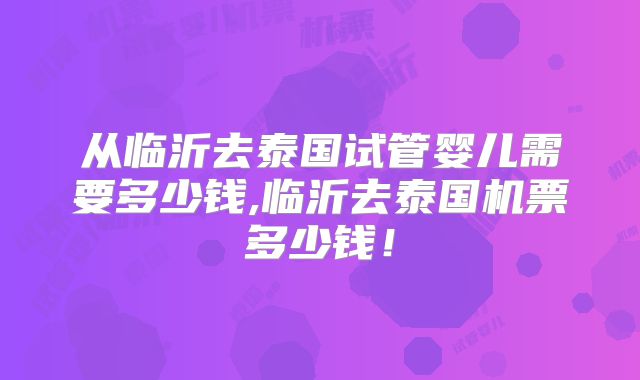 从临沂去泰国试管婴儿需要多少钱,临沂去泰国机票多少钱！
