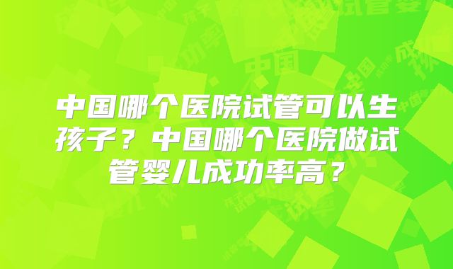 中国哪个医院试管可以生孩子?中国哪个医院做试管婴儿成功率高?