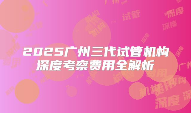 2025广州三代试管机构深度考察费用全解析