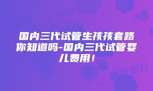 国内三代试管生孩孩套路你知道吗-国内三代试管婴儿费用！