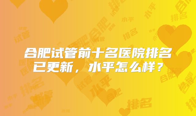 合肥试管前十名医院排名已更新，水平怎么样？