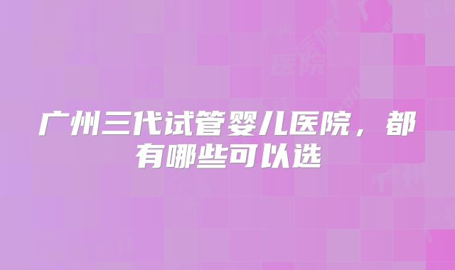 广州三代试管婴儿医院，都有哪些可以选