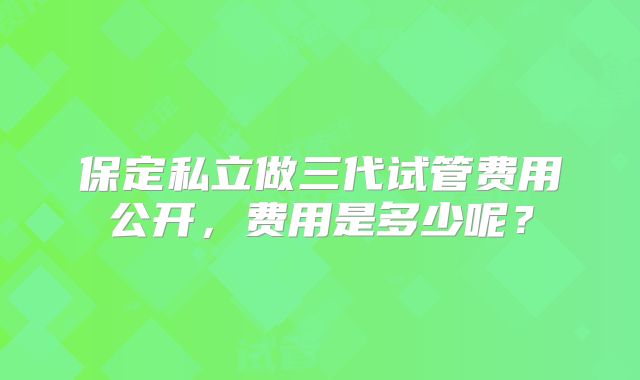 保定私立做三代试管费用公开，费用是多少呢？