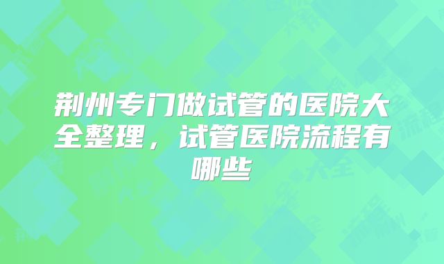 荆州专门做试管的医院大全整理,试管医院流程有哪些
