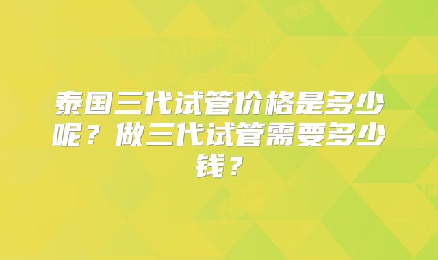 泰国三代试管价格是多少呢？做三代试管需要多少钱？