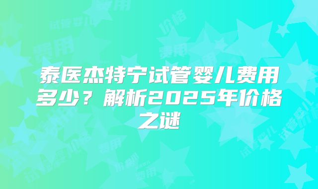泰医杰特宁试管婴儿费用多少?解析2025年价格之谜