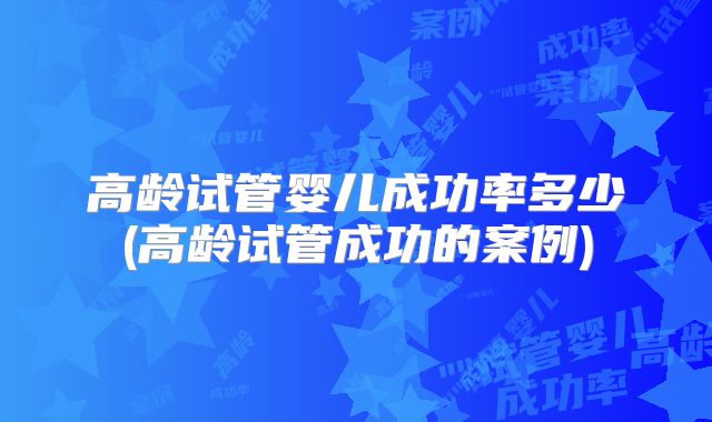 高龄试管婴儿成功率多少(高龄试管成功的案例)