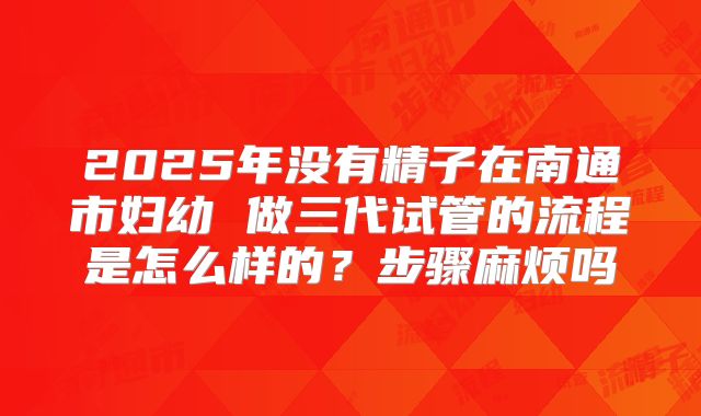 2025年没有精子在南通市妇幼 做三代试管的流程是怎么样的?步骤麻烦吗