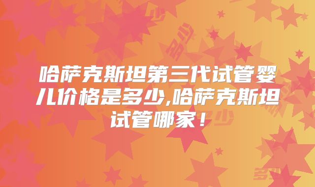 哈萨克斯坦第三代试管婴儿价格是多少,哈萨克斯坦试管哪家!