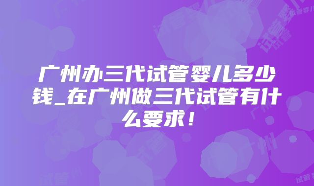 广州办三代试管婴儿多少钱_在广州做三代试管有什么要求!