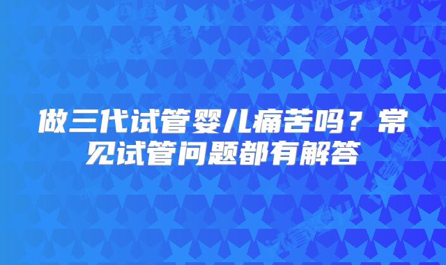做三代试管婴儿痛苦吗?常见试管问题都有解答