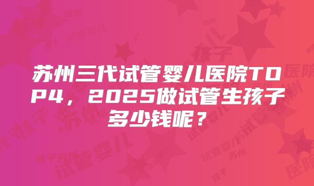 苏州三代试管婴儿医院TOP4，2025做试管生孩子多少钱呢？