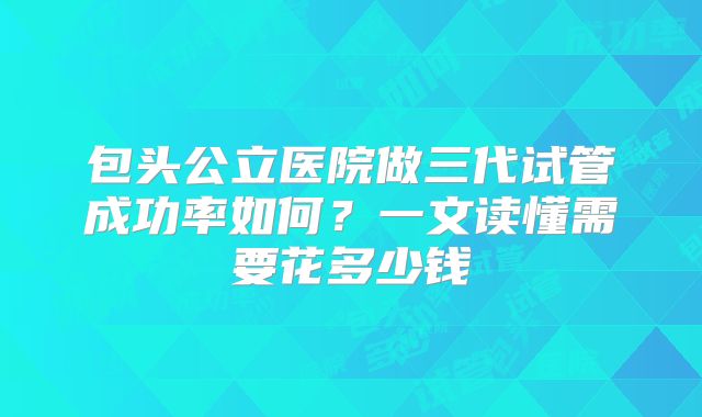 包头公立医院做三代试管成功率如何?一文读懂需要花多少钱