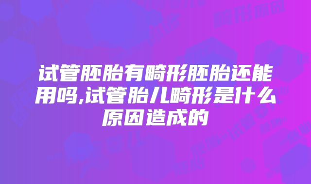 试管胚胎有畸形胚胎还能用吗,试管胎儿畸形是什么原因造成的
