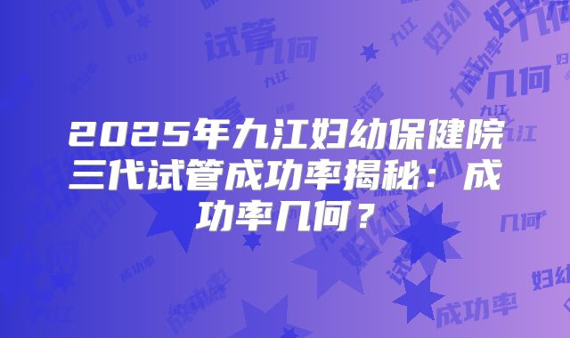 2025年九江妇幼保健院三代试管成功率揭秘：成功率几何？