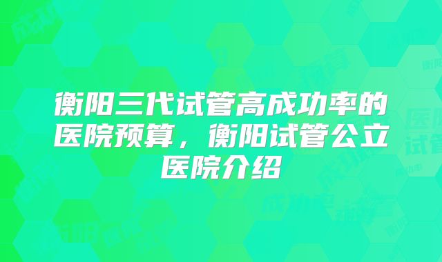 衡阳三代试管高成功率的医院预算，衡阳试管公立医院介绍