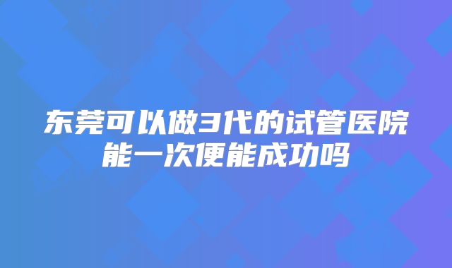东莞可以做3代的试管医院能一次便能成功吗