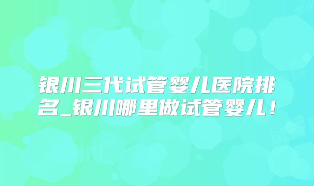 银川三代试管婴儿医院排名_银川哪里做试管婴儿！