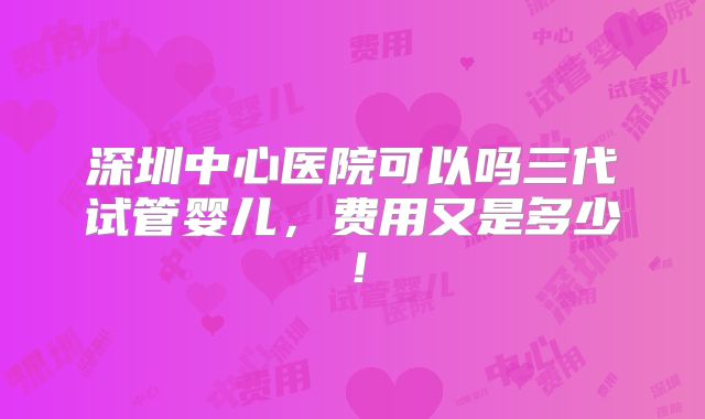 深圳中心医院可以吗三代试管婴儿，费用又是多少！