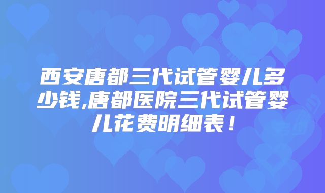 西安唐都三代试管婴儿多少钱,唐都医院三代试管婴儿花费明细表!