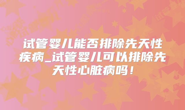 试管婴儿能否排除先天性疾病_试管婴儿可以排除先天性心脏病吗!