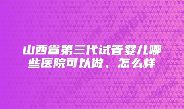 山西省第三代试管婴儿哪些医院可以做、怎么样