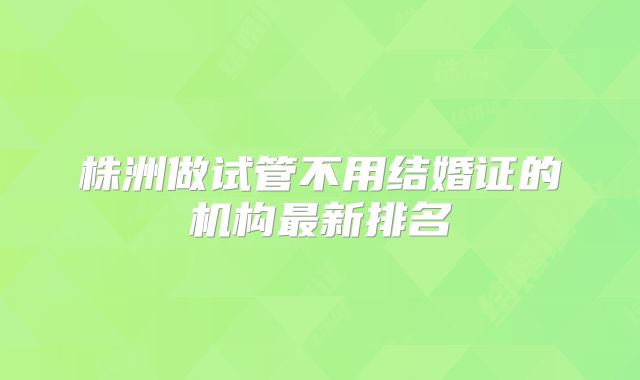 株洲做试管不用结婚证的机构最新排名