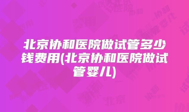 北京协和医院做试管多少钱费用(北京协和医院做试管婴儿)