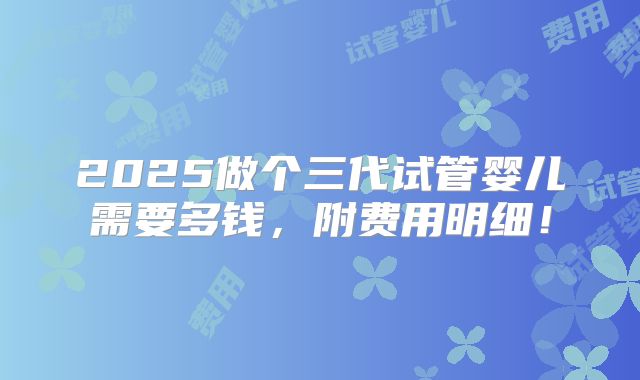 2025做个三代试管婴儿需要多钱,附费用明细!