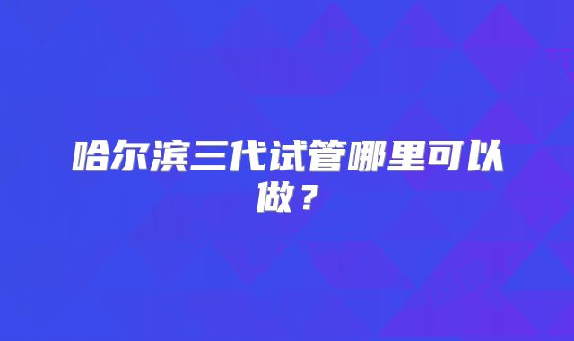 哈尔滨三代试管哪里可以做?