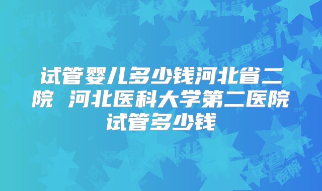 试管婴儿多少钱河北省二院 河北医科大学第二医院试管多少钱