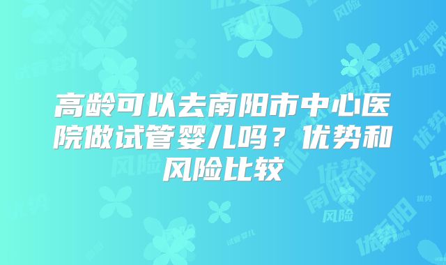高龄可以去南阳市中心医院做试管婴儿吗?优势和风险比较