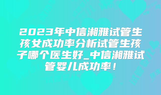 2023年中信湘雅试管生孩女成功率分析试管生孩子哪个医生好_中信湘雅试管婴儿成功率！