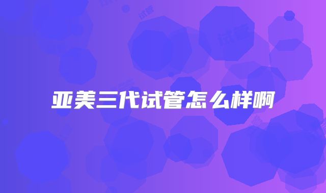 亚美三代试管怎么样啊