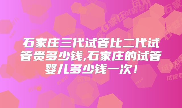 石家庄三代试管比二代试管贵多少钱,石家庄的试管婴儿多少钱一次!