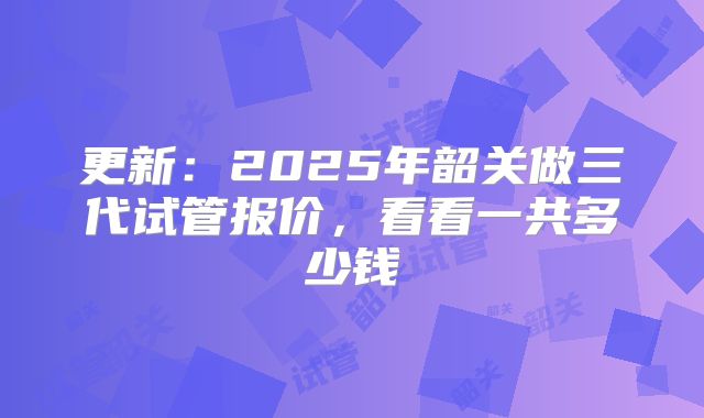 更新:2025年韶关做三代试管报价,看看一共多少钱