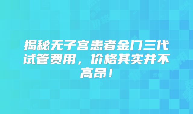揭秘无子宫患者金门三代试管费用，价格其实并不高昂！