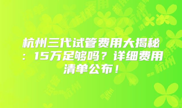杭州三代试管费用大揭秘：15万足够吗？详细费用清单公布！