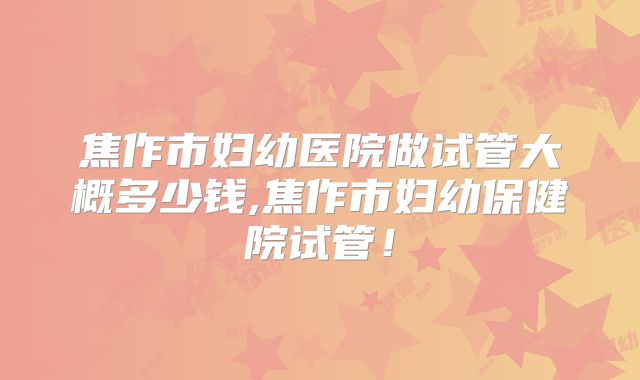 焦作市妇幼医院做试管大概多少钱,焦作市妇幼保健院试管!