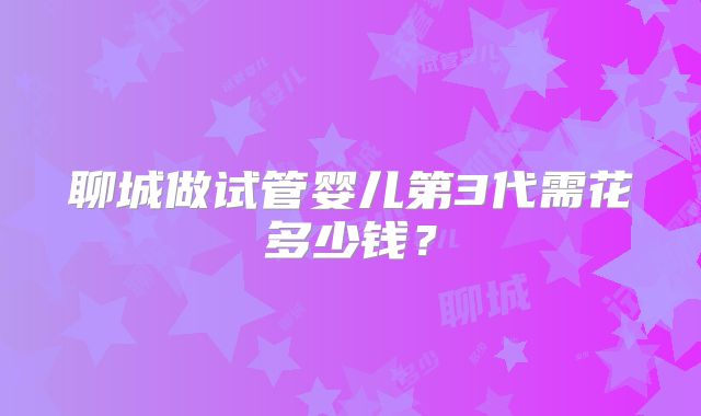 聊城做试管婴儿第3代需花多少钱？