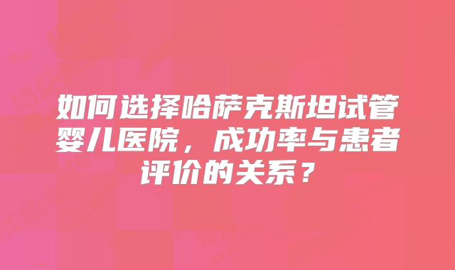 如何选择哈萨克斯坦试管婴儿医院，成功率与患者评价的关系？