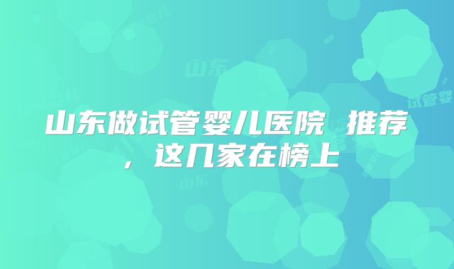 山东做试管婴儿医院 推荐,这几家在榜上