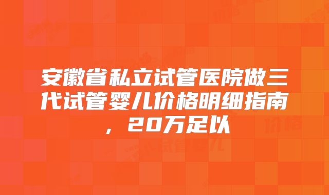 安徽省私立试管医院做三代试管婴儿价格明细指南，20万足以