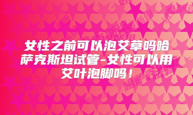 女性之前可以泡艾草吗哈萨克斯坦试管-女性可以用艾叶泡脚吗！