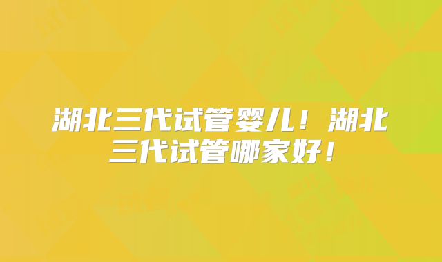 湖北三代试管婴儿！湖北三代试管哪家好！
