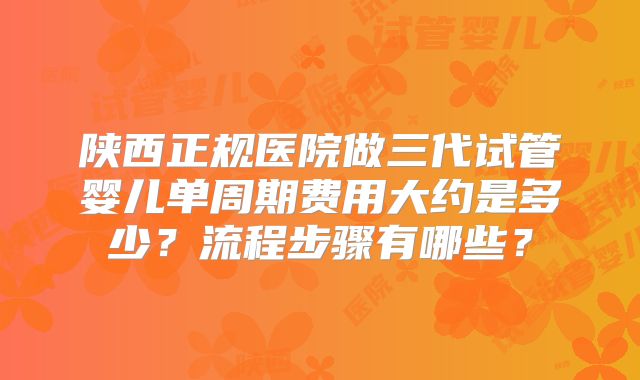 陕西正规医院做三代试管婴儿单周期费用大约是多少？流程步骤有哪些？