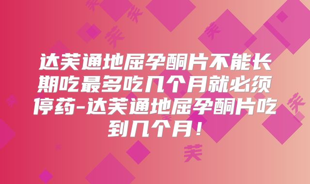 达芙通地屈孕酮片不能长期吃最多吃几个月就必须停药-达芙通地屈孕酮片吃到几个月!