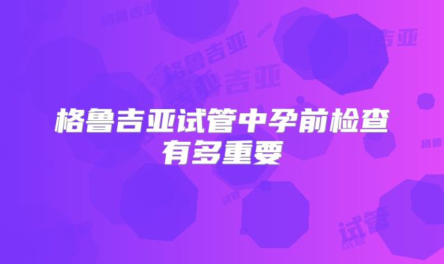格鲁吉亚试管中孕前检查有多重要