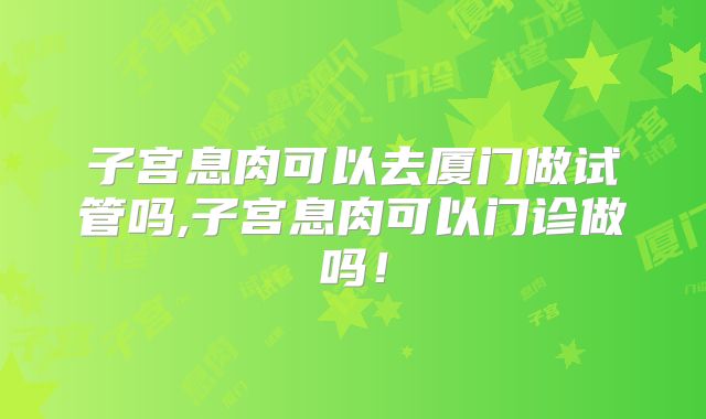 子宫息肉可以去厦门做试管吗,子宫息肉可以门诊做吗！